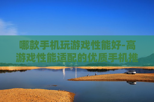 哪款手机玩游戏性能好-高游戏性能适配的优质手机推荐