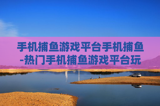手机捕鱼游戏平台手机捕鱼-热门手机捕鱼游戏平台玩法大揭秘