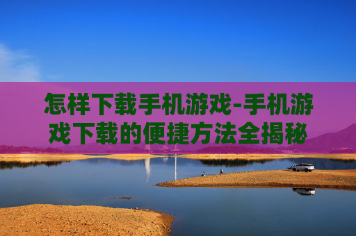 怎样下载手机游戏-手机游戏下载的便捷方法全揭秘