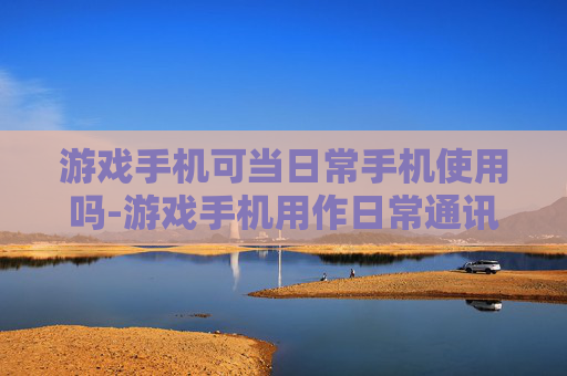 游戏手机可当日常手机使用吗-游戏手机用作日常通讯设备是否可行