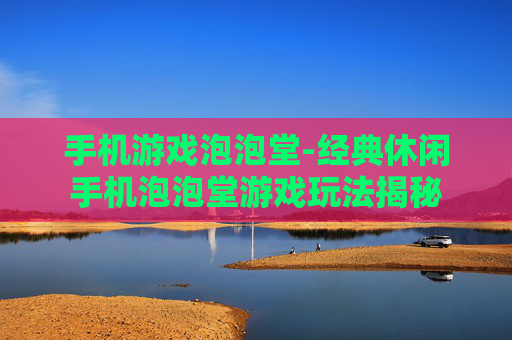 手机游戏泡泡堂-经典休闲手机泡泡堂游戏玩法揭秘