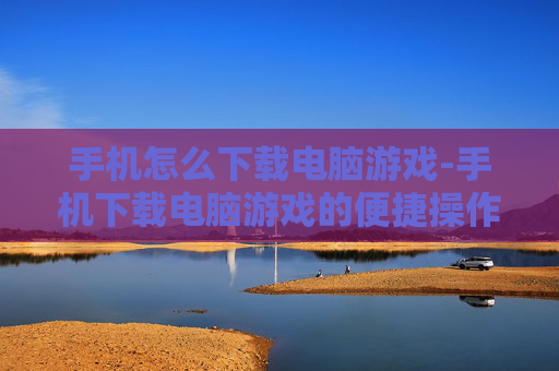 手机怎么下载电脑游戏-手机下载电脑游戏的便捷操作方法