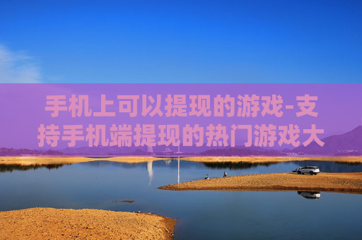 手机上可以提现的游戏-支持手机端提现的热门游戏大盘点