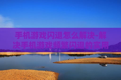 手机游戏闪退怎么解决-解决手机游戏频繁闪退的实用方法