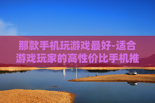 那款手机玩游戏最好-适合游戏玩家的高性价比手机推荐