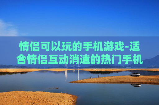 情侣可以玩的手机游戏-适合情侣互动消遣的热门手机游戏