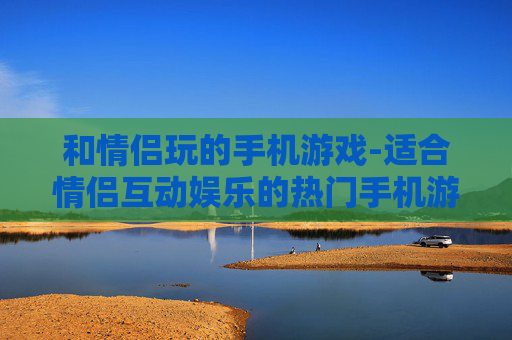 和情侣玩的手机游戏-适合情侣互动娱乐的热门手机游戏