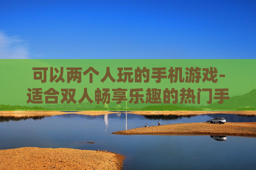 可以两个人玩的手机游戏-适合双人畅享乐趣的热门手机游戏