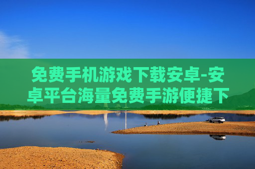 免费手机游戏下载安卓-安卓平台海量免费手游便捷下载渠道