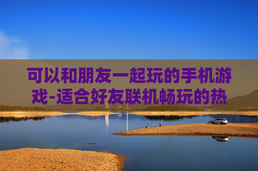 可以和朋友一起玩的手机游戏-适合好友联机畅玩的热门手机游戏