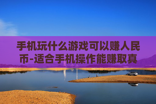 手机玩什么游戏可以赚人民币-适合手机操作能赚取真金白银的游戏推荐