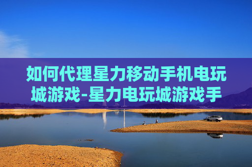 如何代理星力移动手机电玩城游戏-星力电玩城游戏手机端代理操作指南