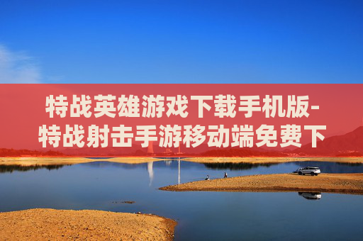 特战英雄游戏下载手机版-特战射击手游移动端免费下载途径