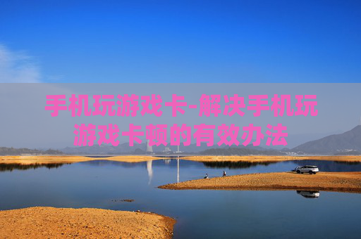 手机玩游戏卡-解决手机玩游戏卡顿的有效办法