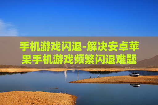 手机游戏闪退-解决安卓苹果手机游戏频繁闪退难题