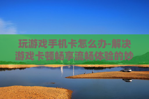 玩游戏手机卡怎么办-解决游戏卡顿畅享流畅体验的妙招