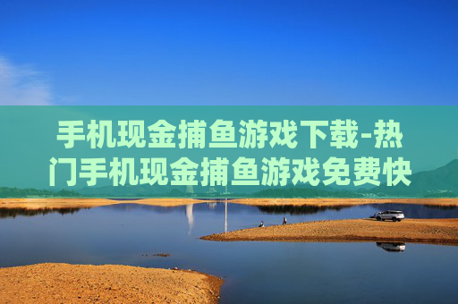 手机现金捕鱼游戏下载-热门手机现金捕鱼游戏免费快速下载渠道