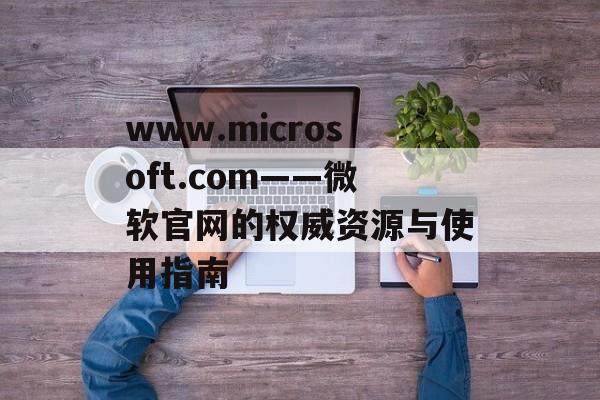 www.microsoft.com——微软官网的权威资源与使用指南