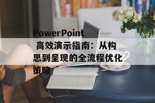 PowerPoint 高效演示指南：从构思到呈现的全流程优化策略