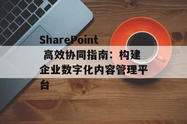 SharePoint 高效协同指南：构建企业数字化内容管理平台