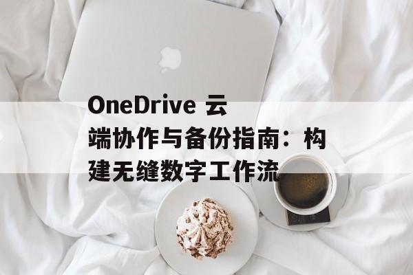 OneDrive 云端协作与备份指南：构建无缝数字工作流
