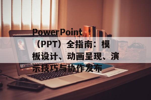 PowerPoint（PPT）全指南：模板设计、动画呈现、演示技巧与协作发布