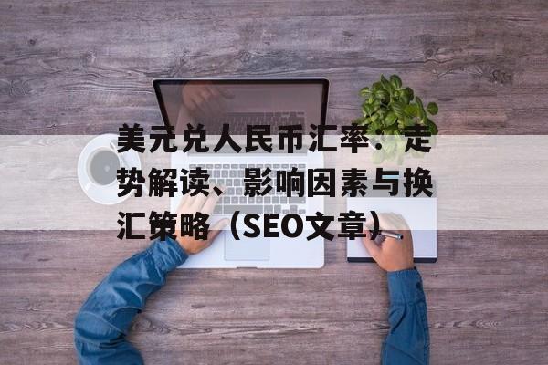 美元兑人民币汇率：走势解读、影响因素与换汇策略（SEO文章）