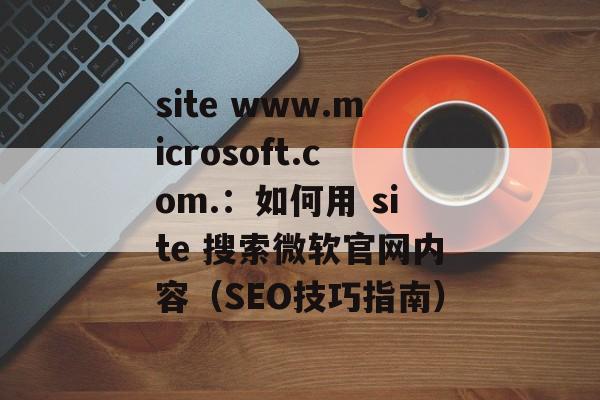 site www.microsoft.com.：如何用 site 搜索微软官网内容（SEO技巧指南）